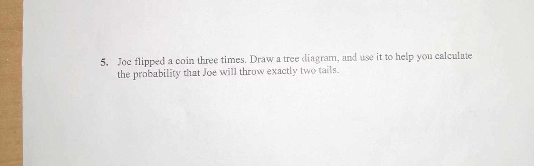 5. Joe flipped a coin three times. Draw a tree dia...