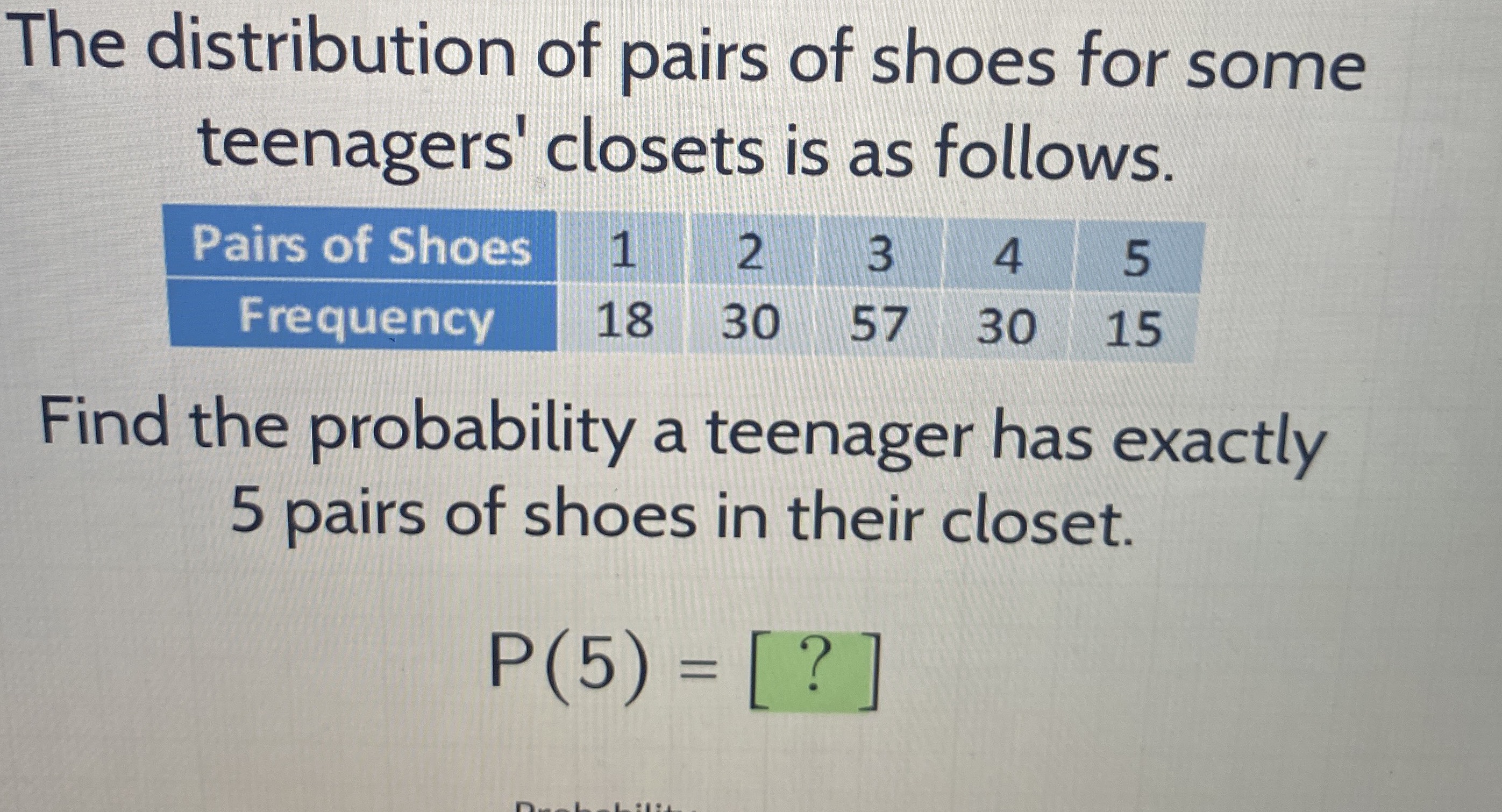 The distribution of pairs of shoes for some teenagers' closets is as follows. Pairs of Shoes: 1, 2, 3, 4, 5, Frequency: 18, 30, 57, 30, 15. Find the probability