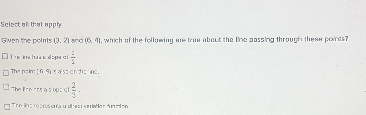 Select all that apply.
Glven the points \( (3,2) \) and \( (6,4) \), which of the following are true about the line passing through these points?
The line has a
